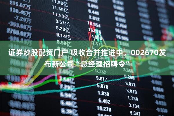 证券炒股配资门户 吸收合并推进中，002670发布新公司“总经理招聘令”