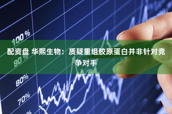配资盘 华熙生物：质疑重组胶原蛋白并非针对竞争对手