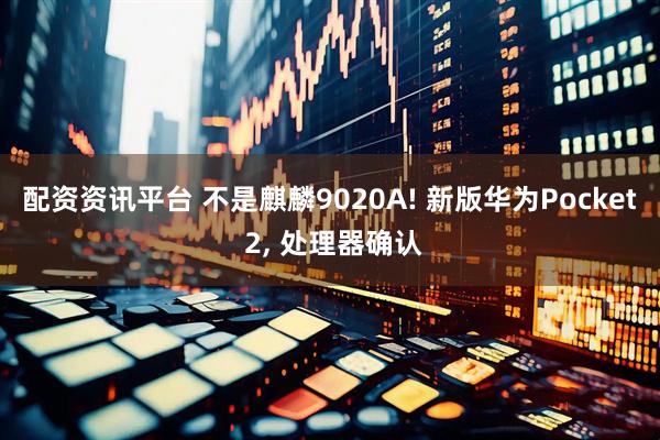 配资资讯平台 不是麒麟9020A! 新版华为Pocket 2, 处理器确认
