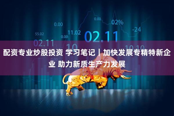 配资专业炒股投资 学习笔记｜加快发展专精特新企业 助力新质生产力发展