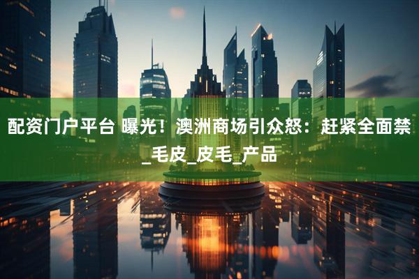 配资门户平台 曝光！澳洲商场引众怒：赶紧全面禁_毛皮_皮毛_产品