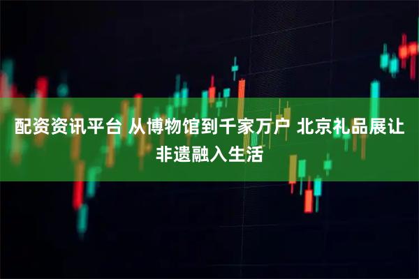 配资资讯平台 从博物馆到千家万户 北京礼品展让非遗融入生活