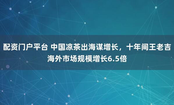 配资门户平台 中国凉茶出海谋增长，十年间王老吉海外市场规模增长6.5倍