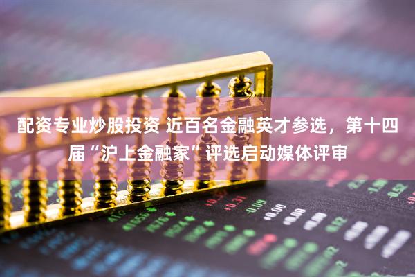 配资专业炒股投资 近百名金融英才参选，第十四届“沪上金融家”评选启动媒体评审