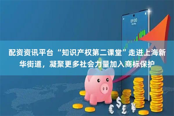 配资资讯平台 “知识产权第二课堂”走进上海新华街道，凝聚更多社会力量加入商标保护