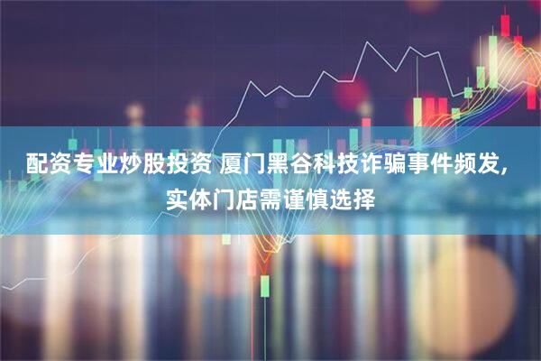 配资专业炒股投资 厦门黑谷科技诈骗事件频发, 实体门店需谨慎选择