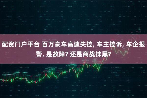 配资门户平台 百万豪车高速失控, 车主控诉, 车企报警, 是故障? 还是商战抹黑?