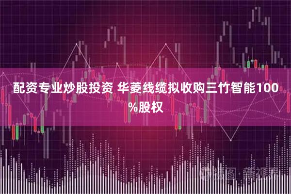 配资专业炒股投资 华菱线缆拟收购三竹智能100%股权