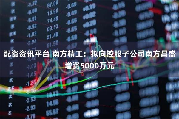 配资资讯平台 南方精工:拟向控股子公司南方昌盛增资5000万元