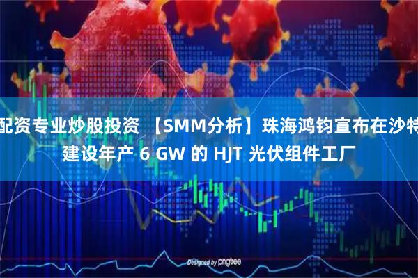配资专业炒股投资 【SMM分析】珠海鸿钧宣布在沙特建设年产 6 GW 的 HJT 光伏组件工厂