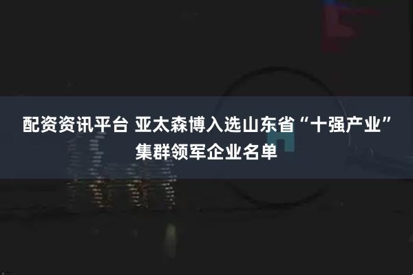 配资资讯平台 亚太森博入选山东省“十强产业”集群领军企业名单