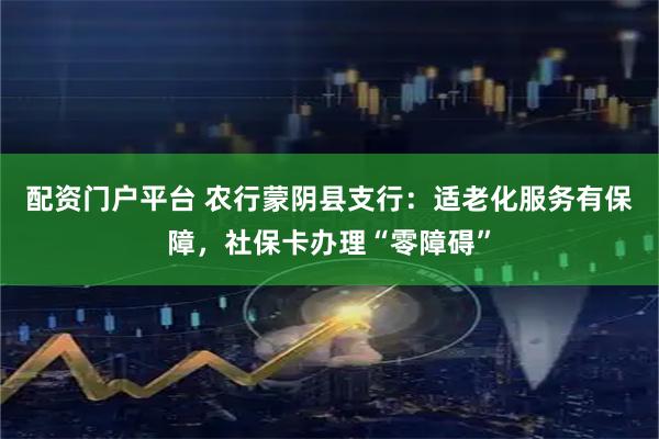 配资门户平台 农行蒙阴县支行：适老化服务有保障，社保卡办理“零障碍”