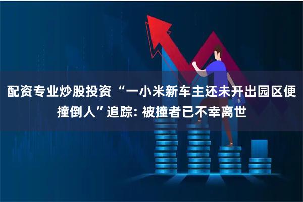 配资专业炒股投资 “一小米新车主还未开出园区便撞倒人”追踪: 被撞者已不幸离世