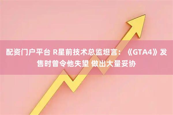 配资门户平台 R星前技术总监坦言：《GTA4》发售时曾令他失望 做出大量妥协