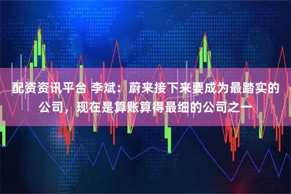 配资资讯平台 李斌：蔚来接下来要成为最踏实的公司，现在是算账算得最细的公司之一