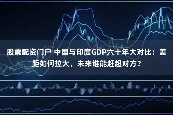 股票配资门户 中国与印度GDP六十年大对比：差距如何拉大，未来谁能赶超对方？