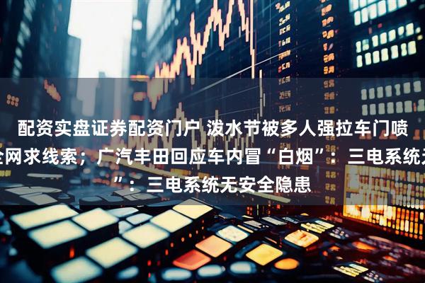 配资实盘证券配资门户 泼水节被多人强拉车门喷水，女子全网求线索；广汽丰田回应车内冒“白烟”：三电系统无安全隐患